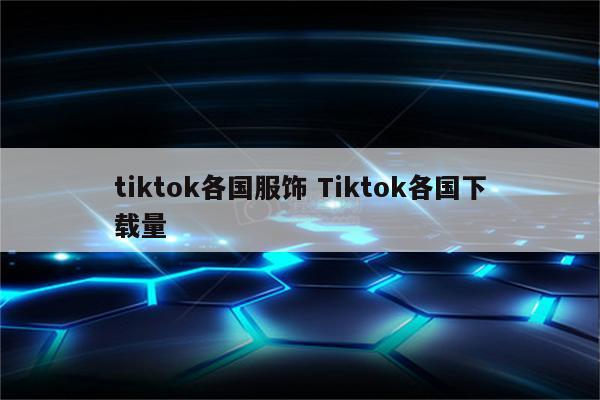 tiktok各国服饰 Tiktok各国下载量