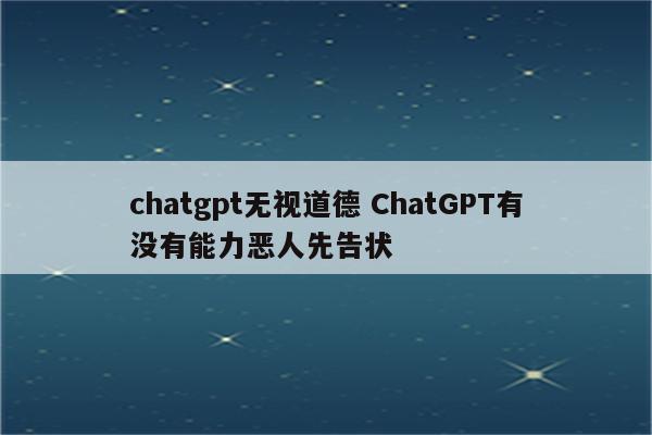 chatgpt无视道德 ChatGPT有没有能力恶人先告状