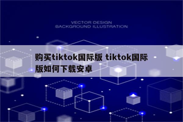 购买tiktok国际版 tiktok国际版如何下载安卓