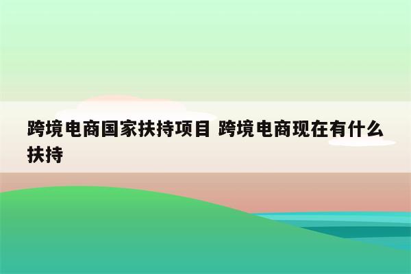 跨境电商国家扶持项目 跨境电商现在有什么扶持