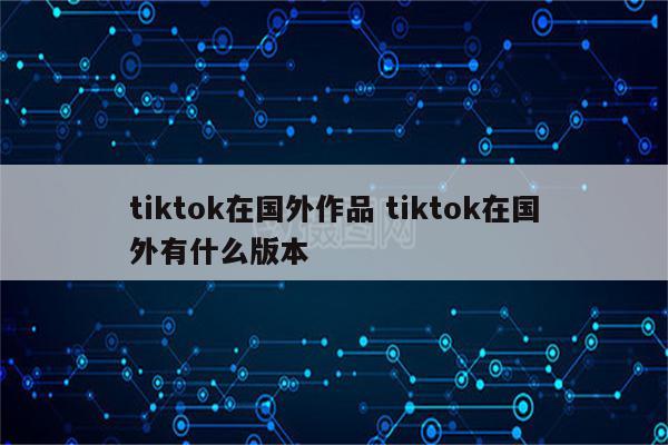 tiktok在国外作品 tiktok在国外有什么版本