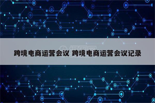 跨境电商运营会议 跨境电商运营会议记录