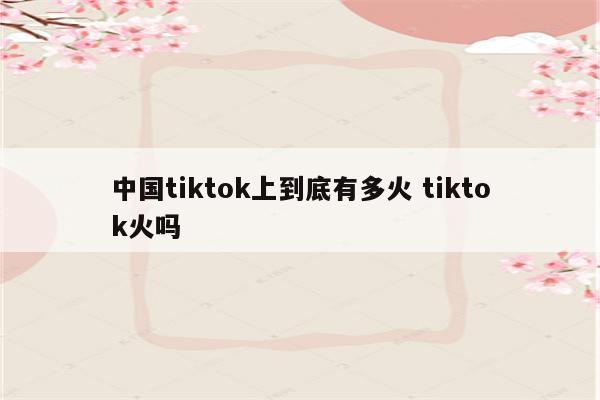 中国tiktok上到底有多火 tiktok火吗