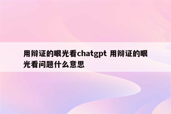 用辩证的眼光看chatgpt 用辩证的眼光看问题什么意思