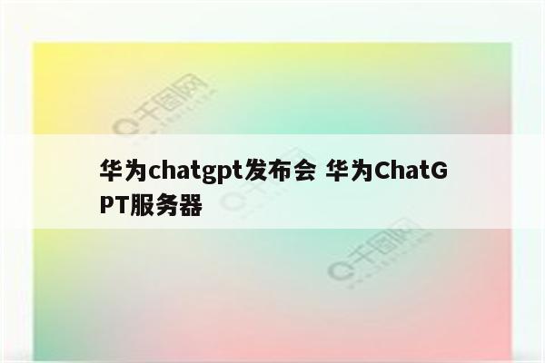 华为chatgpt发布会 华为ChatGPT服务器