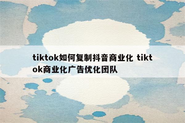 tiktok如何复制抖音商业化 tiktok商业化广告优化团队
