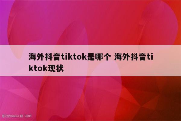 海外抖音tiktok是哪个 海外抖音tiktok现状