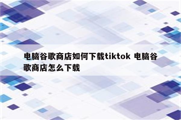 电脑谷歌商店如何下载tiktok 电脑谷歌商店怎么下载