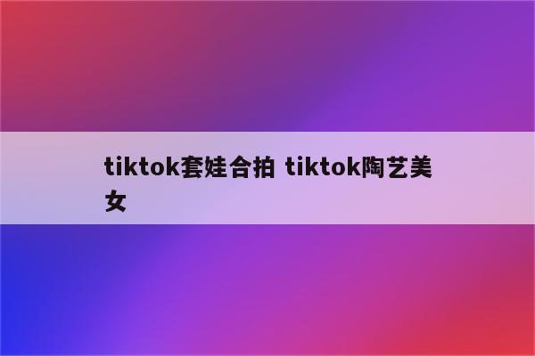 tiktok套娃合拍 tiktok陶艺美女