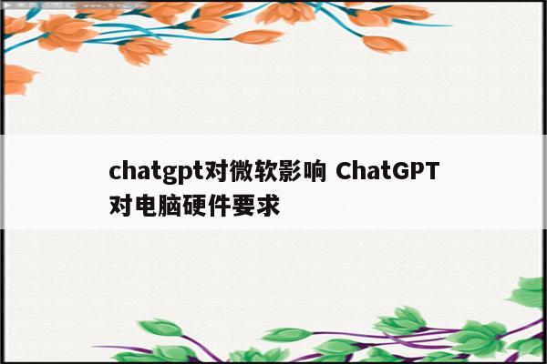 chatgpt对微软影响 ChatGPT对电脑硬件要求
