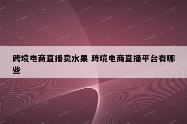 跨境电商直播卖水果 跨境电商直播平台有哪些