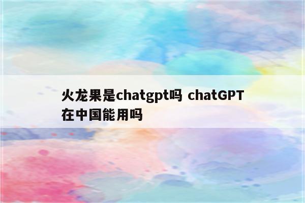 火龙果是chatgpt吗 chatGPT在中国能用吗