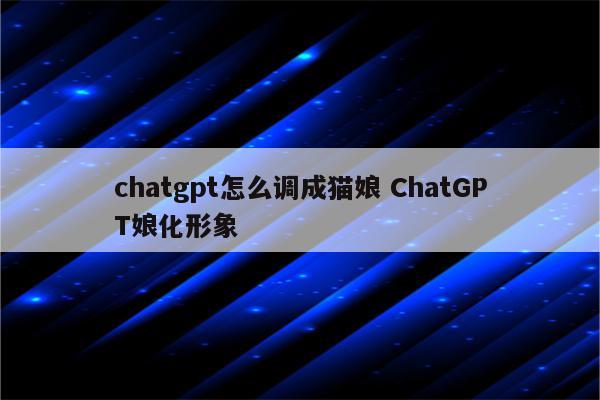 chatgpt怎么调成猫娘 ChatGPT娘化形象