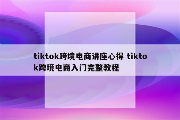 tiktok跨境电商讲座心得 tiktok跨境电商入门完整教程