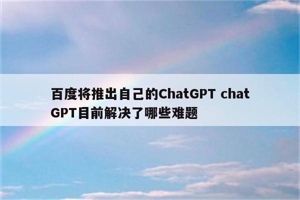 百度将推出自己的ChatGPT chatGPT目前解决了哪些难题