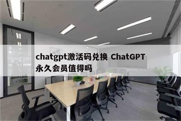 chatgpt激活码兑换 ChatGPT永久会员值得吗