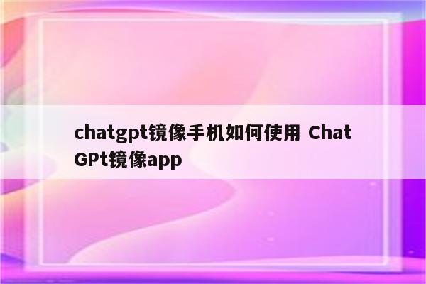 chatgpt镜像手机如何使用 ChatGPt镜像app