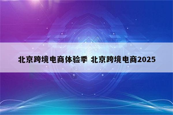北京跨境电商体验季 北京跨境电商2025