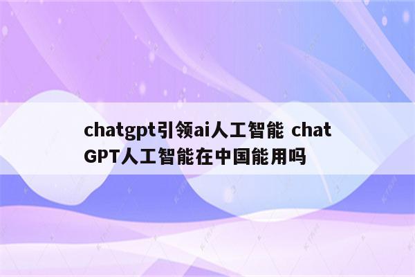 chatgpt引领ai人工智能 chatGPT人工智能在中国能用吗