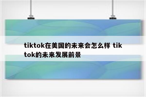 tiktok在美国的未来会怎么样 tiktok的未来发展前景