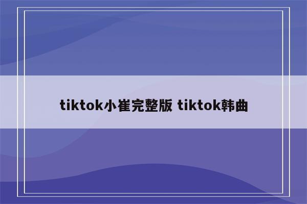 tiktok小崔完整版 tiktok韩曲