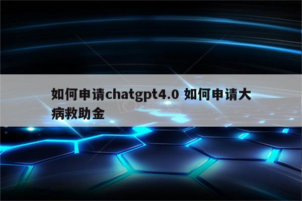 如何申请chatgpt4.0 如何申请大病救助金