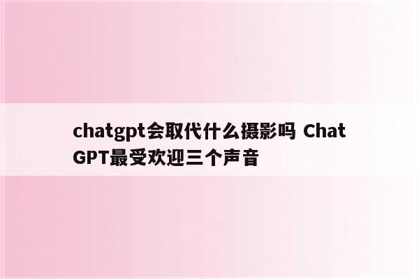 chatgpt会取代什么摄影吗 ChatGPT最受欢迎三个声音