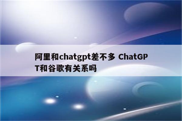 阿里和chatgpt差不多 ChatGPT和谷歌有关系吗