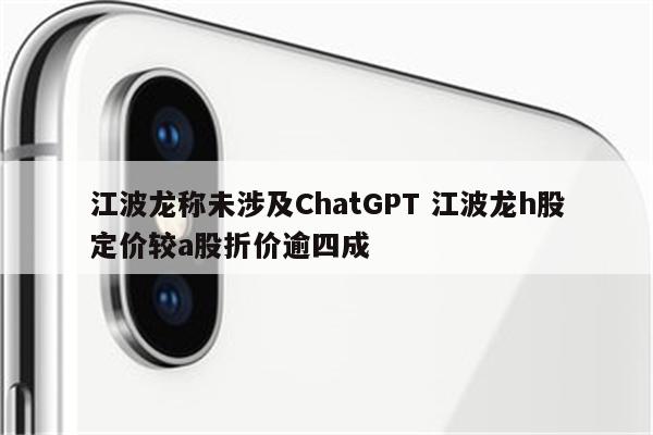 江波龙称未涉及ChatGPT 江波龙h股定价较a股折价逾四成