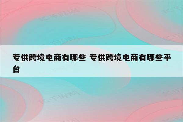 专供跨境电商有哪些 专供跨境电商有哪些平台