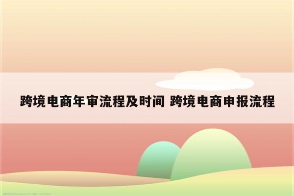 跨境电商年审流程及时间 跨境电商申报流程
