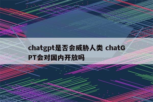 chatgpt是否会威胁人类 chatGPT会对国内开放吗