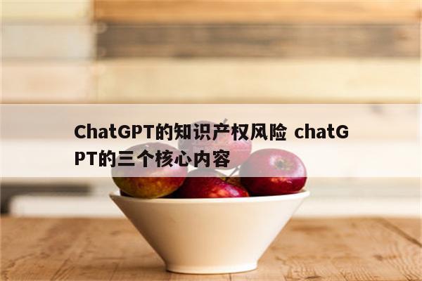 ChatGPT的知识产权风险 chatGPT的三个核心内容