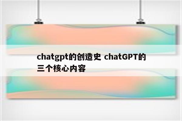 chatgpt的创造史 chatGPT的三个核心内容