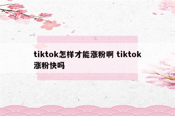 tiktok怎样才能涨粉啊 tiktok涨粉快吗