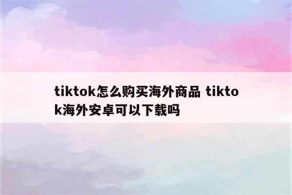 tiktok怎么购买海外商品 tiktok海外安卓可以下载吗
