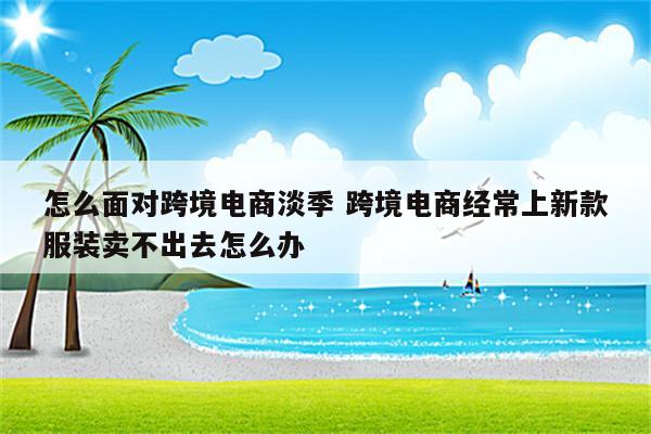 怎么面对跨境电商淡季 跨境电商经常上新款服装卖不出去怎么办
