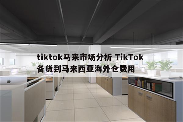 tiktok马来市场分析 TikTok 备货到马来西亚海外仓费用