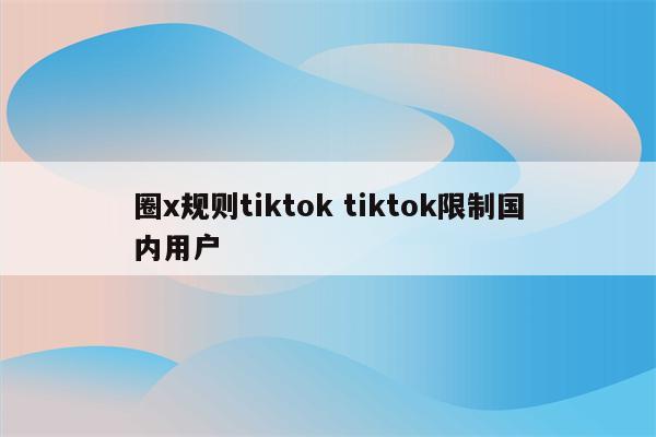 圈x规则tiktok tiktok限制国内用户
