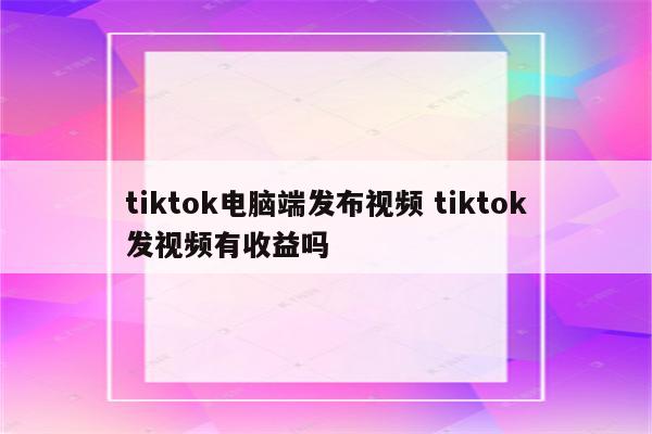 tiktok电脑端发布视频 tiktok发视频有收益吗
