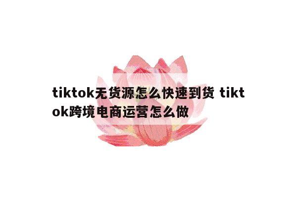 tiktok无货源怎么快速到货 tiktok跨境电商运营怎么做