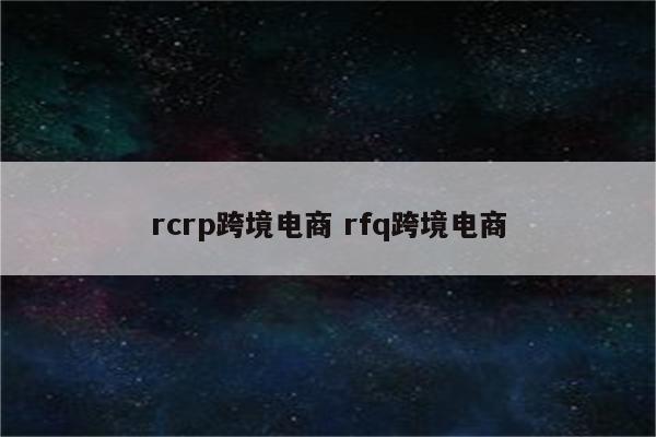 rcrp跨境电商 rfq跨境电商