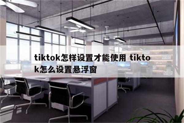 tiktok怎样设置才能使用 tiktok怎么设置悬浮窗