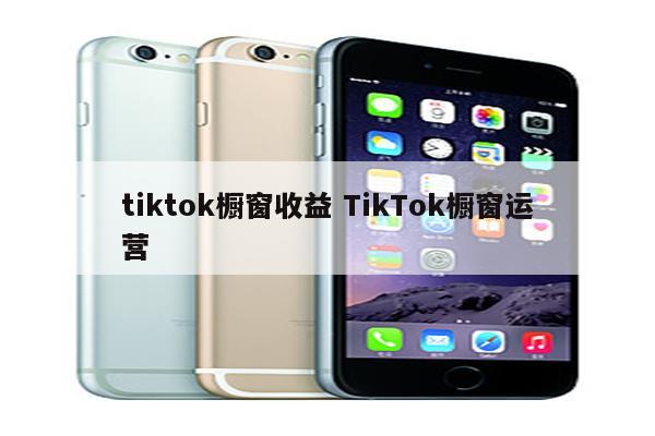 tiktok橱窗收益 TikTok橱窗运营