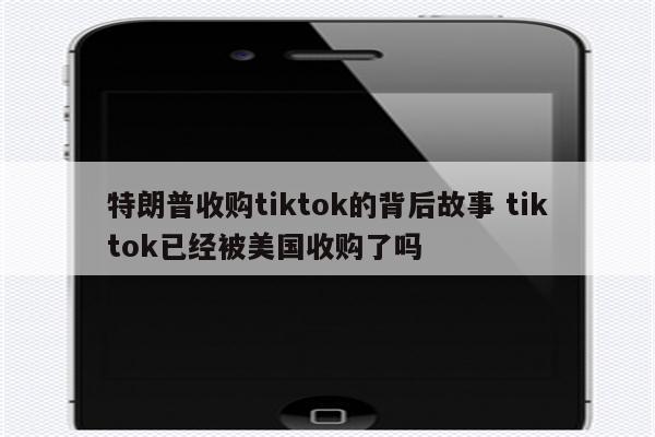 特朗普收购tiktok的背后故事 tiktok已经被美国收购了吗