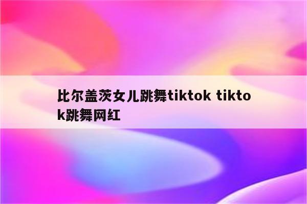 比尔盖茨女儿跳舞tiktok tiktok跳舞网红