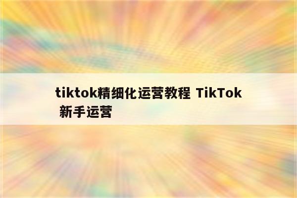tiktok精细化运营教程 TikTok 新手运营
