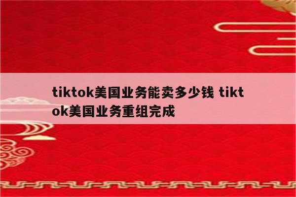 tiktok美国业务能卖多少钱 tiktok美国业务重组完成