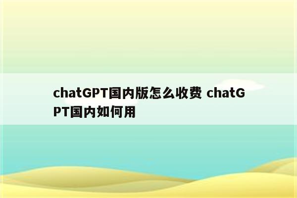chatGPT国内版怎么收费 chatGPT国内如何用