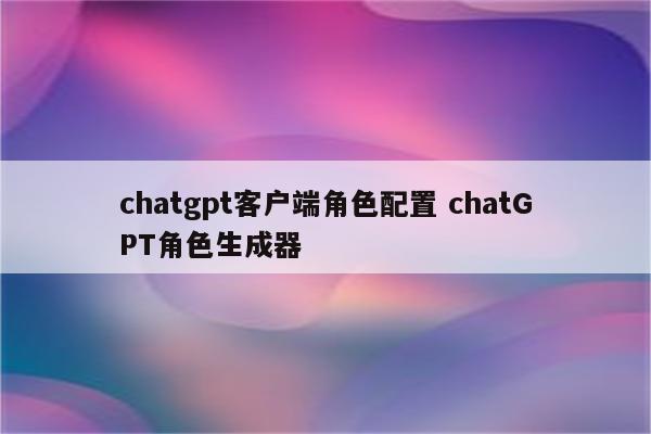 chatgpt客户端角色配置 chatGPT角色生成器